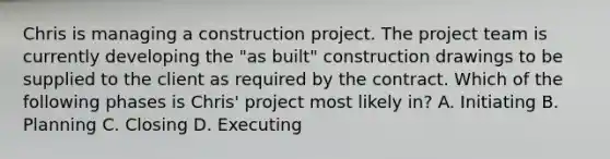 Chris is managing a construction project. The project team is currently developing the "as built" construction drawings to be supplied to the client as required by the contract. Which of the following phases is Chris' project most likely in? A. Initiating B. Planning C. Closing D. Executing