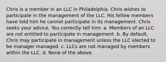 Chris is a member in an LLC in Philadelphia. Chris wishes to participate in the management of the LLC. His fellow members have told him he cannot participate in its management. Chris seeks your advice. You correctly tell him: a. Members of an LLC are not entitled to participate in management. b. By default, Chris may participate in management unless the LLC elected to be manager managed. c. LLCs are not managed by members within the LLC. d. None of the above.