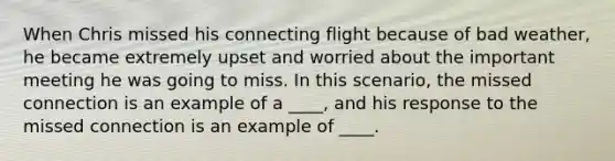 When Chris missed his connecting flight because of bad weather, he became extremely upset and worried about the important meeting he was going to miss. In this scenario, the missed connection is an example of a ____, and his response to the missed connection is an example of ____.