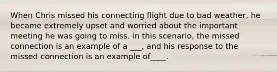 When Chris missed his connecting flight due to bad weather, he became extremely upset and worried about the important meeting he was going to miss. in this scenario, the missed connection is an example of a ___, and his response to the missed connection is an example of____.