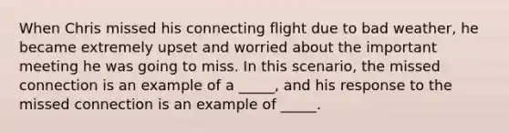 When Chris missed his connecting flight due to bad weather, he became extremely upset and worried about the important meeting he was going to miss. In this scenario, the missed connection is an example of a _____, and his response to the missed connection is an example of _____.