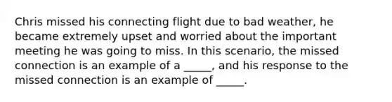 Chris missed his connecting flight due to bad weather, he became extremely upset and worried about the important meeting he was going to miss. In this scenario, the missed connection is an example of a _____, and his response to the missed connection is an example of _____.