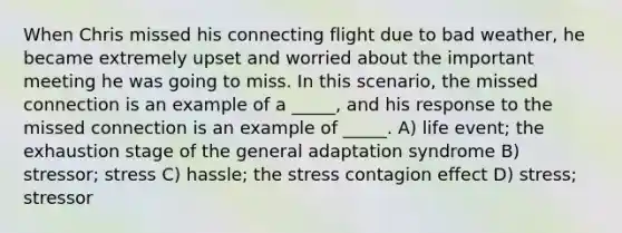 When Chris missed his connecting flight due to bad weather, he became extremely upset and worried about the important meeting he was going to miss. In this scenario, the missed connection is an example of a _____, and his response to the missed connection is an example of _____. A) life event; the exhaustion stage of the general adaptation syndrome B) stressor; stress C) hassle; the stress contagion effect D) stress; stressor