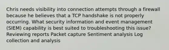 Chris needs visibility into connection attempts through a firewall because he believes that a TCP handshake is not properly occurring. What security information and event management (SIEM) capability is best suited to troubleshooting this issue? Reviewing reports Packet capture Sentiment analysis Log collection and analysis