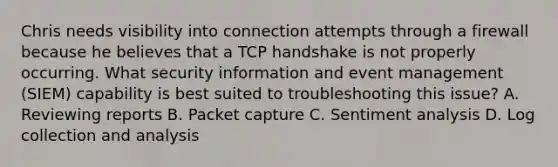 Chris needs visibility into connection attempts through a firewall because he believes that a TCP handshake is not properly occurring. What security information and event management (SIEM) capability is best suited to troubleshooting this issue? A. Reviewing reports B. Packet capture C. Sentiment analysis D. Log collection and analysis