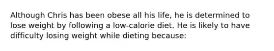 Although Chris has been obese all his life, he is determined to lose weight by following a low-calorie diet. He is likely to have difficulty losing weight while dieting because: