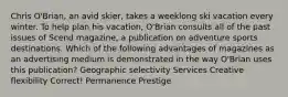 Chris O'Brian, an avid skier, takes a weeklong ski vacation every winter. To help plan his vacation, O'Brian consults all of the past issues of Scend magazine, a publication on adventure sports destinations. Which of the following advantages of magazines as an advertising medium is demonstrated in the way O'Brian uses this publication? Geographic selectivity Services Creative flexibility Correct! Permanence Prestige