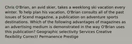 Chris O'Brian, an avid skier, takes a weeklong ski vacation every winter. To help plan his vacation, O'Brian consults all of the past issues of Scend magazine, a publication on adventure sports destinations. Which of the following advantages of magazines as an advertising medium is demonstrated in the way O'Brian uses this publication? Geographic selectivity Services Creative flexibility Correct! Permanence Prestige