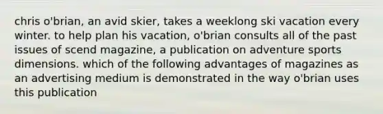 chris o'brian, an avid skier, takes a weeklong ski vacation every winter. to help plan his vacation, o'brian consults all of the past issues of scend magazine, a publication on adventure sports dimensions. which of the following advantages of magazines as an advertising medium is demonstrated in the way o'brian uses this publication