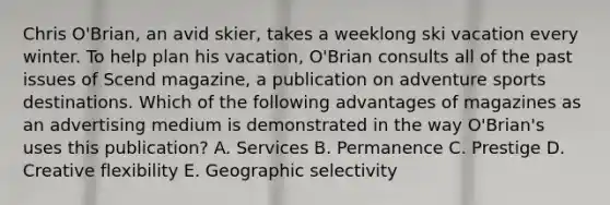 Chris O'Brian, an avid skier, takes a weeklong ski vacation every winter. To help plan his vacation, O'Brian consults all of the past issues of Scend magazine, a publication on adventure sports destinations. Which of the following advantages of magazines as an advertising medium is demonstrated in the way O'Brian's uses this publication? A. Services B. Permanence C. Prestige D. Creative flexibility E. Geographic selectivity