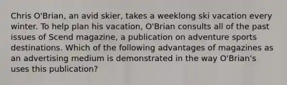 Chris O'Brian, an avid skier, takes a weeklong ski vacation every winter. To help plan his vacation, O'Brian consults all of the past issues of Scend magazine, a publication on adventure sports destinations. Which of the following advantages of magazines as an advertising medium is demonstrated in the way O'Brian's uses this publication?