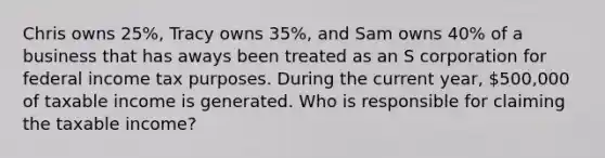 Chris owns 25%, Tracy owns 35%, and Sam owns 40% of a business that has aways been treated as an S corporation for federal income tax purposes. During the current year, 500,000 of taxable income is generated. Who is responsible for claiming the taxable income?