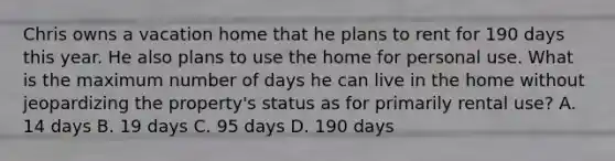 Chris owns a vacation home that he plans to rent for 190 days this year. He also plans to use the home for personal use. What is the maximum number of days he can live in the home without jeopardizing the property's status as for primarily rental use? A. 14 days B. 19 days C. 95 days D. 190 days