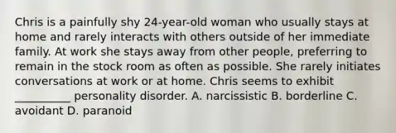 Chris is a painfully shy 24-year-old woman who usually stays at home and rarely interacts with others outside of her immediate family. At work she stays away from other people, preferring to remain in the stock room as often as possible. She rarely initiates conversations at work or at home. Chris seems to exhibit __________ personality disorder. A. narcissistic B. borderline C. avoidant D. paranoid