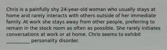 Chris is a painfully shy 24-year-old woman who usually stays at home and rarely interacts with others outside of her immediate family. At work she stays away from other people, preferring to remain in the stock room as often as possible. She rarely initiates conversations at work or at home. Chris seems to exhibit __________ personality disorder.