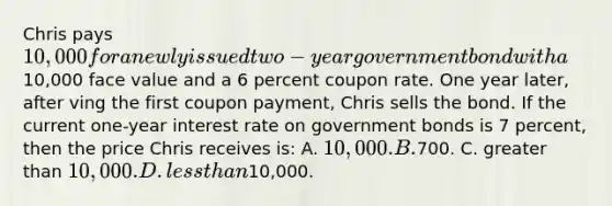 Chris pays 10,000 for a newly issued two-year government bond with a10,000 face value and a 6 percent coupon rate. One year later, after ving the first coupon payment, Chris sells the bond. If the current one-year interest rate on government bonds is 7 percent, then the price Chris receives is: A. 10,000. B.700. C. greater than 10,000. D. less than10,000.