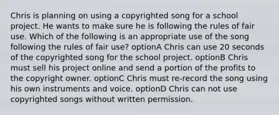 Chris is planning on using a copyrighted song for a school project. He wants to make sure he is following the rules of fair use. Which of the following is an appropriate use of the song following the rules of fair use? optionA Chris can use 20 seconds of the copyrighted song for the school project. optionB Chris must sell his project online and send a portion of the profits to the copyright owner. optionC Chris must re-record the song using his own instruments and voice. optionD Chris can not use copyrighted songs without written permission.