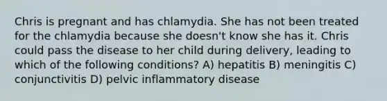 Chris is pregnant and has chlamydia. She has not been treated for the chlamydia because she doesn't know she has it. Chris could pass the disease to her child during delivery, leading to which of the following conditions? A) hepatitis B) meningitis C) conjunctivitis D) pelvic inflammatory disease