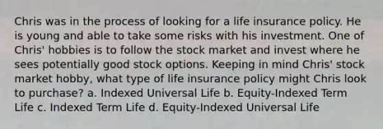 Chris was in the process of looking for a life insurance policy. He is young and able to take some risks with his investment. One of Chris' hobbies is to follow the stock market and invest where he sees potentially good stock options. Keeping in mind Chris' stock market hobby, what type of life insurance policy might Chris look to purchase? a. Indexed Universal Life b. Equity-Indexed Term Life c. Indexed Term Life d. Equity-Indexed Universal Life