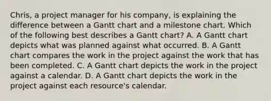 Chris, a project manager for his company, is explaining the difference between a Gantt chart and a milestone chart. Which of the following best describes a Gantt chart? A. A Gantt chart depicts what was planned against what occurred. B. A Gantt chart compares the work in the project against the work that has been completed. C. A Gantt chart depicts the work in the project against a calendar. D. A Gantt chart depicts the work in the project against each resource's calendar.