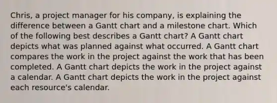 Chris, a project manager for his company, is explaining the difference between a Gantt chart and a milestone chart. Which of the following best describes a Gantt chart? A Gantt chart depicts what was planned against what occurred. A Gantt chart compares the work in the project against the work that has been completed. A Gantt chart depicts the work in the project against a calendar. A Gantt chart depicts the work in the project against each resource's calendar.