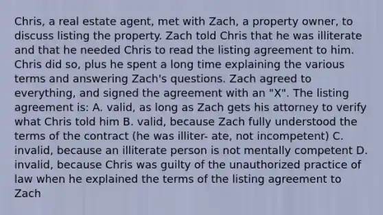 Chris, a real estate agent, met with Zach, a property owner, to discuss listing the property. Zach told Chris that he was illiterate and that he needed Chris to read the listing agreement to him. Chris did so, plus he spent a long time explaining the various terms and answering Zach's questions. Zach agreed to everything, and signed the agreement with an "X". The listing agreement is: A. valid, as long as Zach gets his attorney to verify what Chris told him B. valid, because Zach fully understood the terms of the contract (he was illiter- ate, not incompetent) C. invalid, because an illiterate person is not mentally competent D. invalid, because Chris was guilty of the unauthorized practice of law when he explained the terms of the listing agreement to Zach