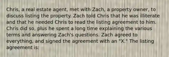 Chris, a real estate agent, met with Zach, a property owner, to discuss listing the property. Zach told Chris that he was illiterate and that he needed Chris to read the listing agreement to him. Chris did so, plus he spent a long time explaining the various terms and answering Zach's questions. Zach agreed to everything, and signed the agreement with an "X." The listing agreement is: