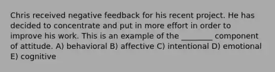 Chris received negative feedback for his recent project. He has decided to concentrate and put in more effort in order to improve his work. This is an example of the ________ component of attitude. A) behavioral B) affective C) intentional D) emotional E) cognitive