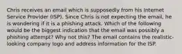 Chris receives an email which is supposedly from his Internet Service Provider (ISP). Since Chris is not expecting the email, he is wondering if it is a phishing attack. Which of the following would be the biggest indication that the email was possibly a phishing attempt? Why not this? The email contains the realistic-looking company logo and address information for the ISP.