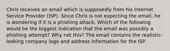 Chris receives an email which is supposedly from his Internet Service Provider (ISP). Since Chris is not expecting the email, he is wondering if it is a phishing attack. Which of the following would be the biggest indication that the email was possibly a phishing attempt? Why not this? The email contains the realistic-looking company logo and address information for the ISP.