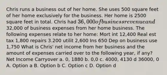 Chris runs a business out of her home. She uses 500 square feet of her home exclusively for the business. Her home is 2500 square feet in total. Chris had 36,000 of business revenue and32,000 of business expenses from her home business. The following expenses relate to her home: Mort int 12,400 Real est tax 1,800 repairs 3.200 utilit 2,600 Ins 650 Dep on business use 1,750 What is Chris' net income from her business and the amount of expenses carried over to the following year, if any? Net Income Carryover a. 0, 1880 b. 0,0 c. 4000, 4130 d 36000, 0 A. Option a B. Option b C. Option c D. Option d