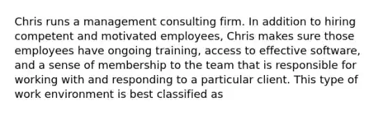 Chris runs a management consulting firm. In addition to hiring competent and motivated employees, Chris makes sure those employees have ongoing training, access to effective software, and a sense of membership to the team that is responsible for working with and responding to a particular client. This type of work environment is best classified as