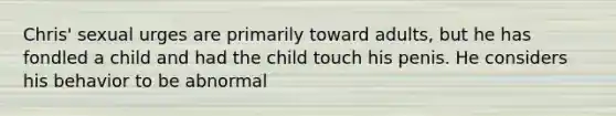 Chris' sexual urges are primarily toward adults, but he has fondled a child and had the child touch his penis. He considers his behavior to be abnormal