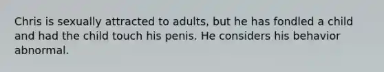 Chris is sexually attracted to adults, but he has fondled a child and had the child touch his penis. He considers his behavior abnormal.