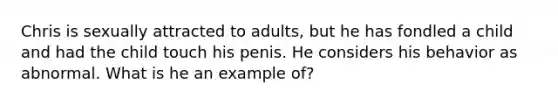 Chris is sexually attracted to adults, but he has fondled a child and had the child touch his penis. He considers his behavior as abnormal. What is he an example of?