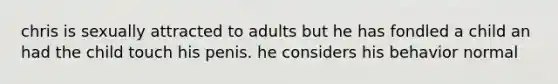 chris is sexually attracted to adults but he has fondled a child an had the child touch his penis. he considers his behavior normal