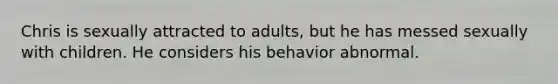 Chris is sexually attracted to adults, but he has messed sexually with children. He considers his behavior abnormal.