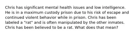 Chris has significant mental health issues and low intelligence. He is in a maximum custody prison due to his risk of escape and continued violent behavior while in prison. Chris has been labeled a "rat" and is often manipulated by the other inmates. Chris has been believed to be a rat. What does that mean?