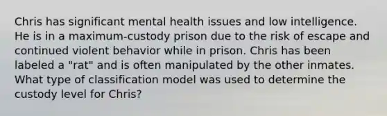 Chris has significant mental health issues and low intelligence. He is in a maximum-custody prison due to the risk of escape and continued violent behavior while in prison. Chris has been labeled a "rat" and is often manipulated by the other inmates. What type of classification model was used to determine the custody level for Chris?