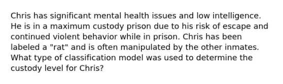 Chris has significant mental health issues and low intelligence. He is in a maximum custody prison due to his risk of escape and continued violent behavior while in prison. Chris has been labeled a "rat" and is often manipulated by the other inmates. What type of classification model was used to determine the custody level for Chris?