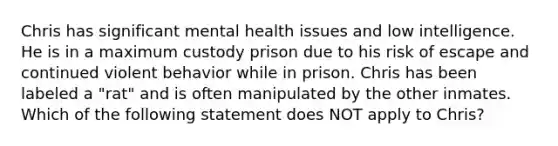 Chris has significant mental health issues and low intelligence. He is in a maximum custody prison due to his risk of escape and continued violent behavior while in prison. Chris has been labeled a "rat" and is often manipulated by the other inmates. Which of the following statement does NOT apply to Chris?