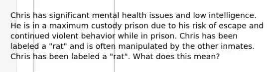 Chris has significant mental health issues and low intelligence. He is in a maximum custody prison due to his risk of escape and continued violent behavior while in prison. Chris has been labeled a "rat" and is often manipulated by the other inmates. Chris has been labeled a "rat". What does this mean?