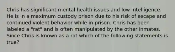 Chris has significant mental health issues and low intelligence. He is in a maximum custody prison due to his risk of escape and continued violent behavior while in prison. Chris has been labeled a "rat" and is often manipulated by the other inmates. Since Chris is known as a rat which of the following statements is true?