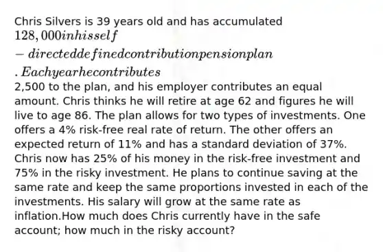 Chris Silvers is 39 years old and has accumulated 128,000 in his self-directed defined contribution pension plan. Each year he contributes2,500 to the plan, and his employer contributes an equal amount. Chris thinks he will retire at age 62 and figures he will live to age 86. The plan allows for two types of investments. One offers a 4% risk-free real rate of return. The other offers an expected return of 11% and has a standard deviation of 37%. Chris now has 25% of his money in the risk-free investment and 75% in the risky investment. He plans to continue saving at the same rate and keep the same proportions invested in each of the investments. His salary will grow at the same rate as inflation.How much does Chris currently have in the safe account; how much in the risky account?