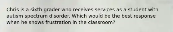 Chris is a sixth grader who receives services as a student with autism spectrum disorder. Which would be the best response when he shows frustration in the classroom?