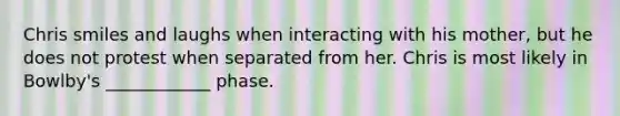 Chris smiles and laughs when interacting with his mother, but he does not protest when separated from her. Chris is most likely in Bowlby's ____________ phase.