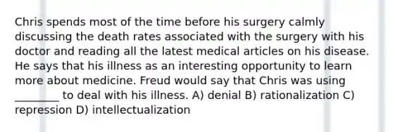 Chris spends most of the time before his surgery calmly discussing the death rates associated with the surgery with his doctor and reading all the latest medical articles on his disease. He says that his illness as an interesting opportunity to learn more about medicine. Freud would say that Chris was using ________ to deal with his illness. A) denial B) rationalization C) repression D) intellectualization