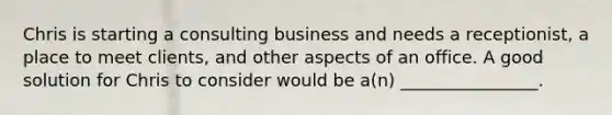 Chris is starting a consulting business and needs a receptionist, a place to meet clients, and other aspects of an office. A good solution for Chris to consider would be a(n) ________________.