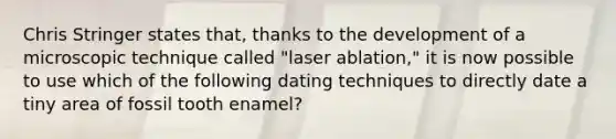 Chris Stringer states that, thanks to the development of a microscopic technique called "laser ablation," it is now possible to use which of the following dating techniques to directly date a tiny area of fossil tooth enamel?