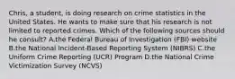 ​Chris, a​ student, is doing research on crime statistics in the United States. He wants to make sure that his research is not limited to reported crimes. Which of the following sources should he​ consult? A.the Federal Bureau of Investigation​ (FBI) website B.the National​ Incident-Based Reporting System​ (NIBRS) C.the Uniform Crime Reporting​ (UCR) Program D.the National Crime Victimization Survey​ (NCVS)